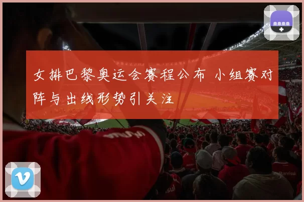女排巴黎奥运会赛程公布 小组赛对阵与出线形势引关注
