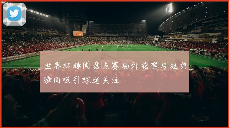 世界杯趣闻盘点赛场外花絮与经典瞬间吸引球迷关注