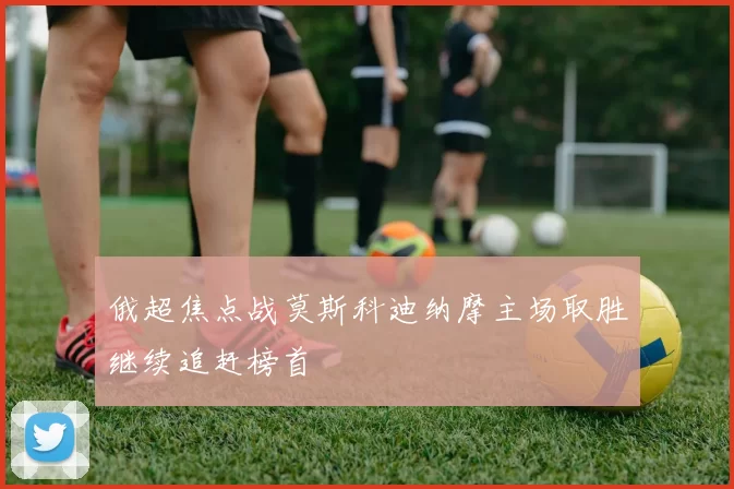 俄超焦点战莫斯科迪纳摩主场取胜继续追赶榜首