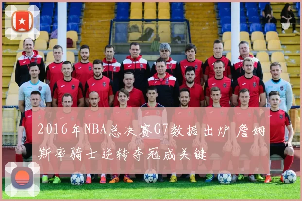 2016年NBA总决赛G7数据出炉 詹姆斯率骑士逆转夺冠成关键
