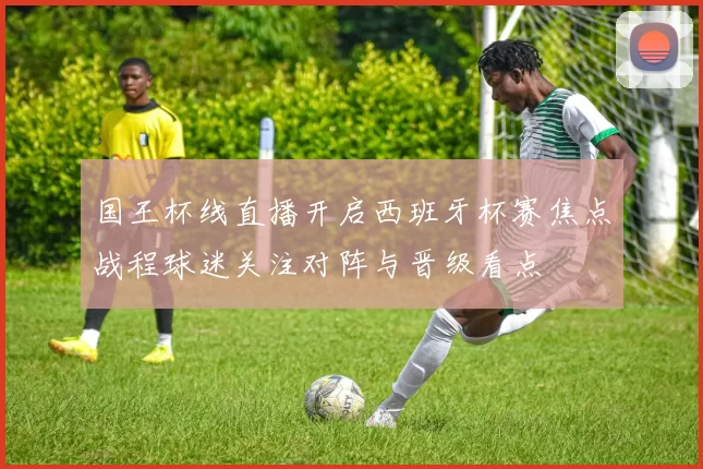 国王杯线直播开启西班牙杯赛焦点战程球迷关注对阵与晋级看点