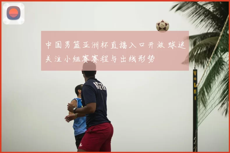 中国男篮亚洲杯直播入口开放 球迷关注小组赛赛程与出线形势