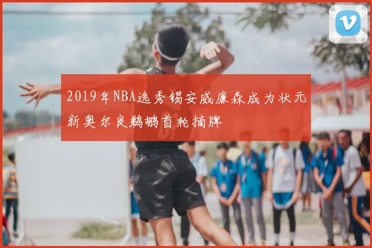 2019年NBA选秀锡安威廉森成为状元新奥尔良鹈鹕首轮摘牌