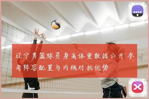 辽宁男篮球员身高体重数据公开 参考阵容配置与内线对抗优势