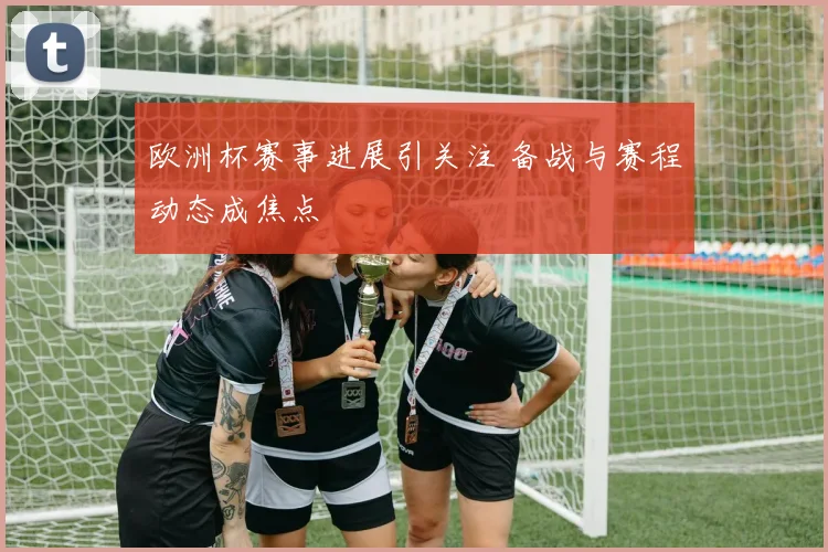 欧洲杯赛事进展引关注 备战与赛程动态成焦点