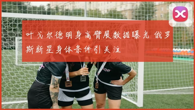 叶戈尔德明身高臂展数据曝光 俄罗斯新星身体条件引关注