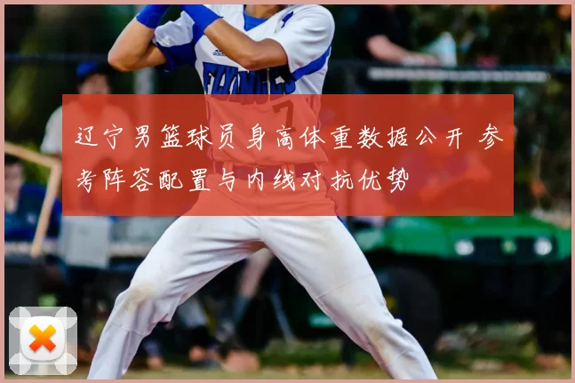 辽宁男篮球员身高体重数据公开 参考阵容配置与内线对抗优势