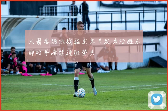 火箭客场挑战猛龙末节发力险胜东部对手延续连胜势头