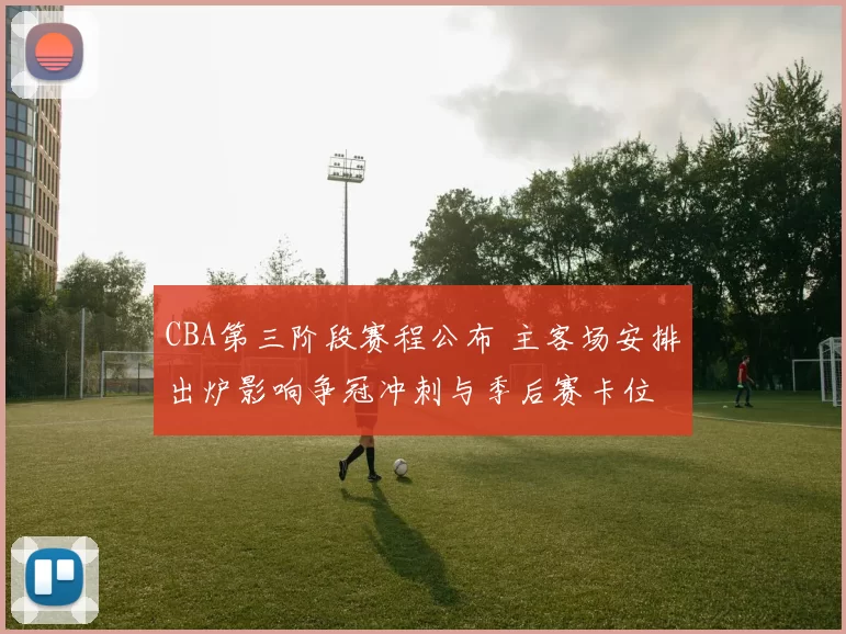 CBA第三阶段赛程公布 主客场安排出炉影响争冠冲刺与季后赛卡位