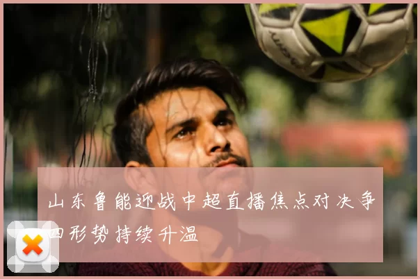 山东鲁能迎战中超直播焦点对决争四形势持续升温