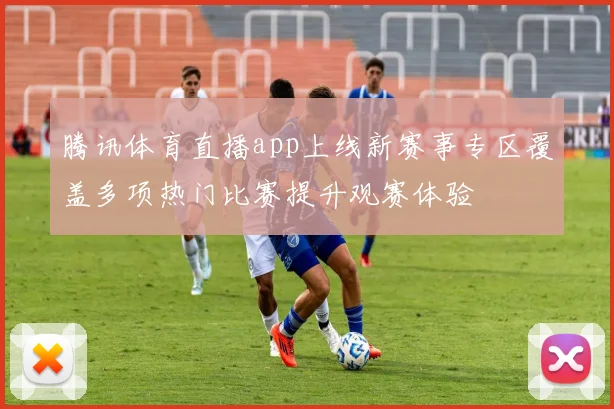 腾讯体育直播app上线新赛事专区覆盖多项热门比赛提升观赛体验
