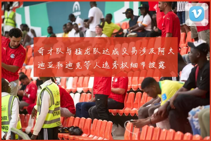 奇才队与猛龙队达成交易涉及阿夫迪亚和迪克等人选秀权细节披露