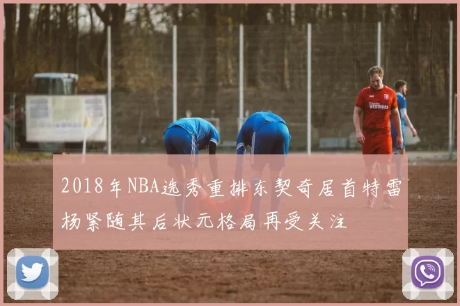 2018年NBA选秀重排东契奇居首特雷杨紧随其后状元格局再受关注