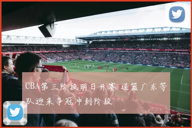 CBA第三阶段明日开赛 辽篮广东等队迎来争冠冲刺阶段
