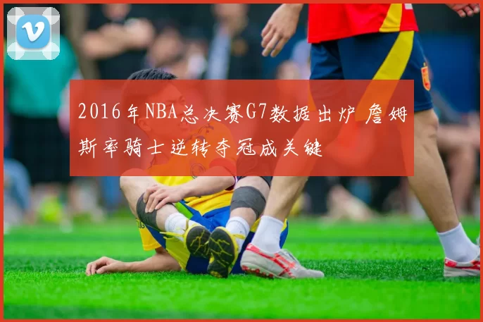 2016年NBA总决赛G7数据出炉 詹姆斯率骑士逆转夺冠成关键