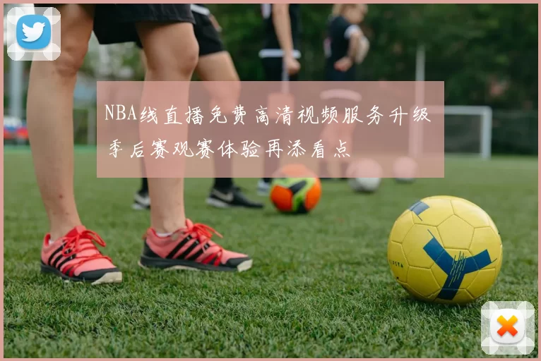 NBA线直播免费高清视频服务升级 季后赛观赛体验再添看点