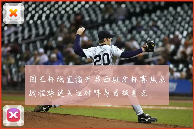 国王杯线直播开启西班牙杯赛焦点战程球迷关注对阵与晋级看点