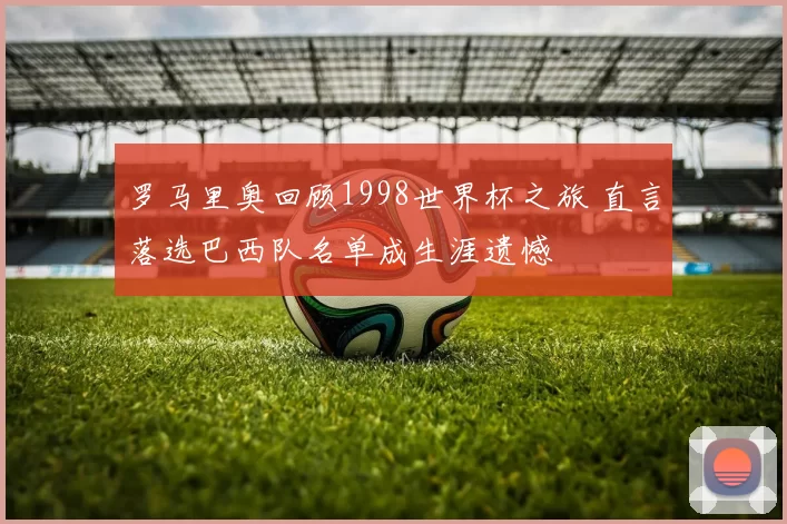 罗马里奥回顾1998世界杯之旅 直言落选巴西队名单成生涯遗憾